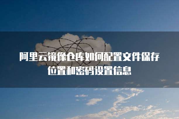 阿里云镜像仓库如何配置文件保存位置和密码设置信息