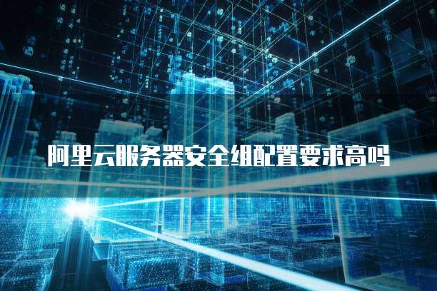 阿里云服务器安全组配置要求高吗