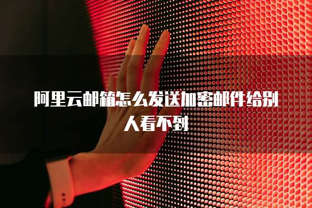 阿里云邮箱怎么发送加密邮件给别人看不到