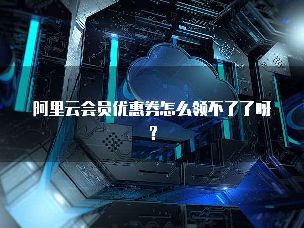 阿里云会员优惠券怎么领不了了呀?
