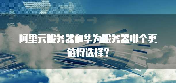 阿里云服务器和华为服务器哪个更值得选择?
