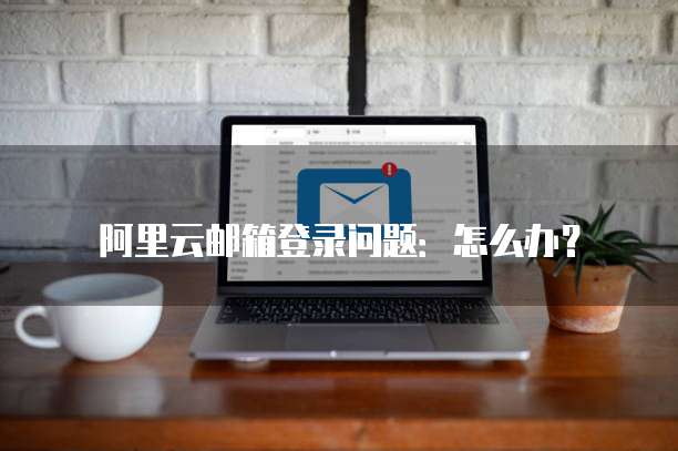 阿里云邮箱登录问题:怎么办?