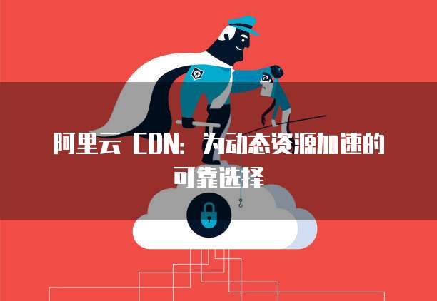 阿里云 CDN:为动态资源加速的可靠选择