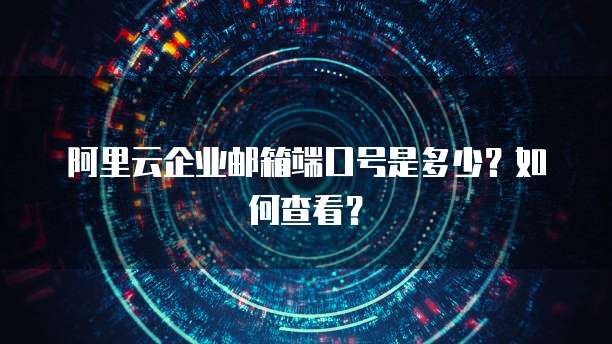 阿里云企业邮箱端口号是多少?如何查看?