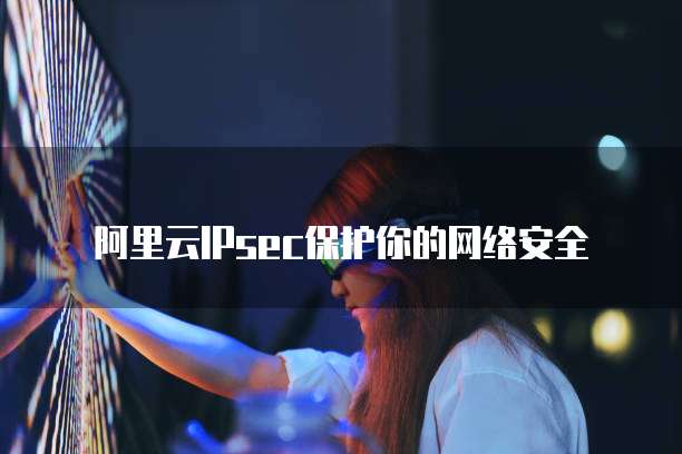 阿里云IPsec保护你的网络安全