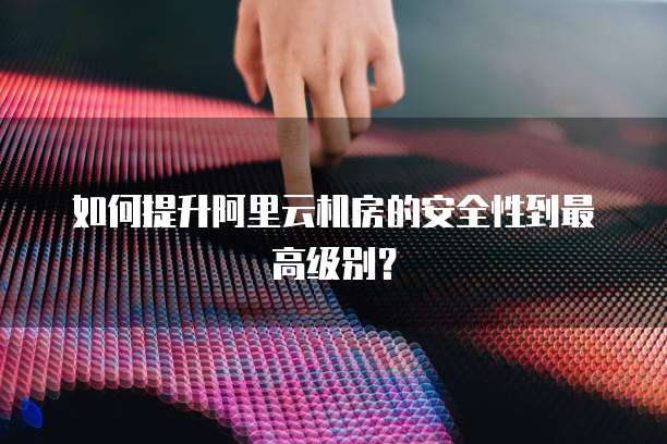 如何提升阿里云机房的安全性到最高级别？