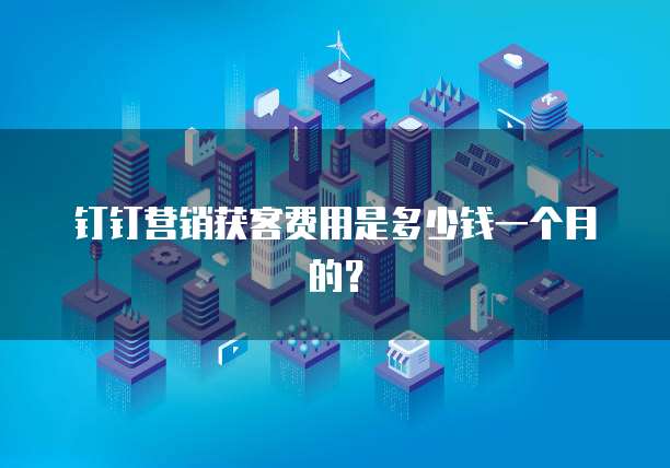 钉钉营销获客费用是多少钱一个月的？