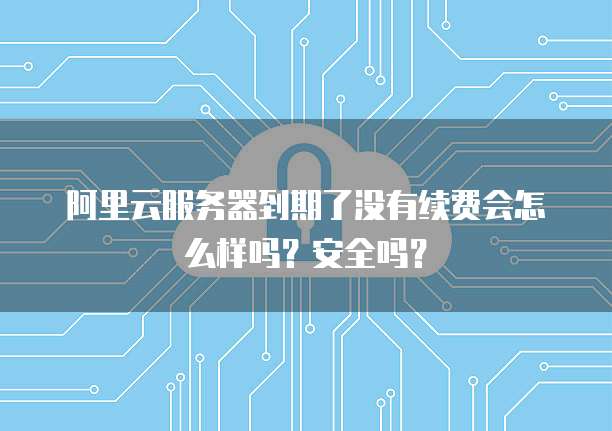 阿里云服务器到期了没有续费会怎么样吗?安全吗?