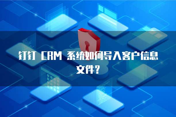 钉钉 CRM 系统如何导入客户信息文件?