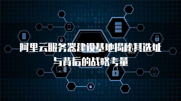 阿里云服务器建设基地揭秘其选址与背后的战略考量