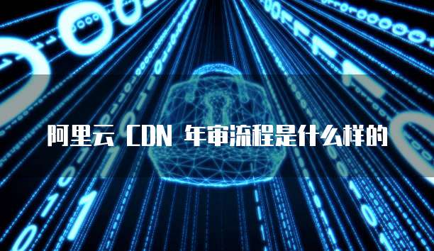 阿里云 CDN 年审流程是什么样的