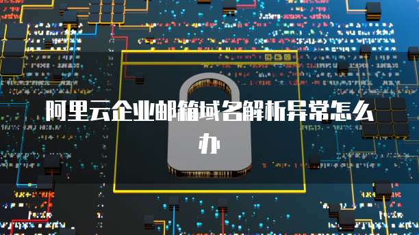 阿里云企业邮箱域名解析异常怎么办