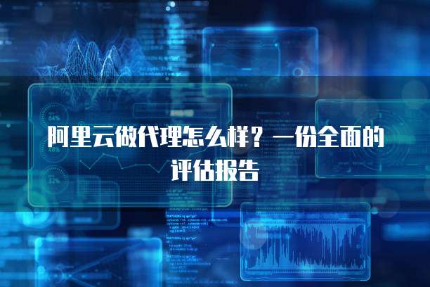 阿里云做代理怎么样?一份全面的评估报告