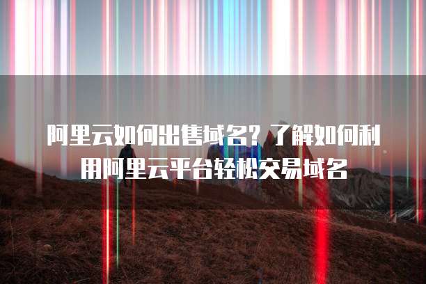 阿里云如何出售域名？了解如何利用阿里云平台轻松交易域名