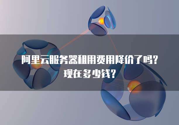 阿里云服务器租用费用降价了吗?现在多少钱?