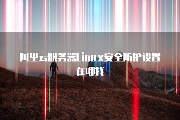 阿里云服务器Linux安全防护设置在哪找