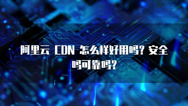 阿里云 CDN 怎么样好用吗?安全吗可靠吗?