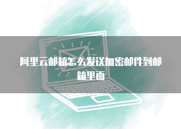 阿里云邮箱怎么发送加密邮件到邮箱里面