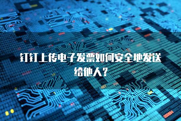 钉钉上传电子发票如何安全地发送给他人？
