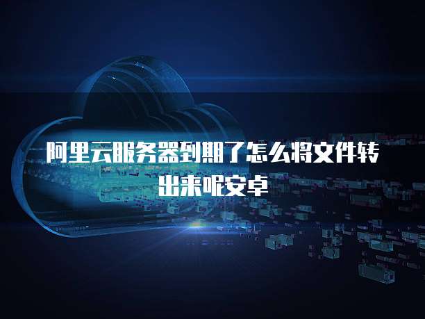 阿里云服务器到期了怎么将文件转出来呢安卓