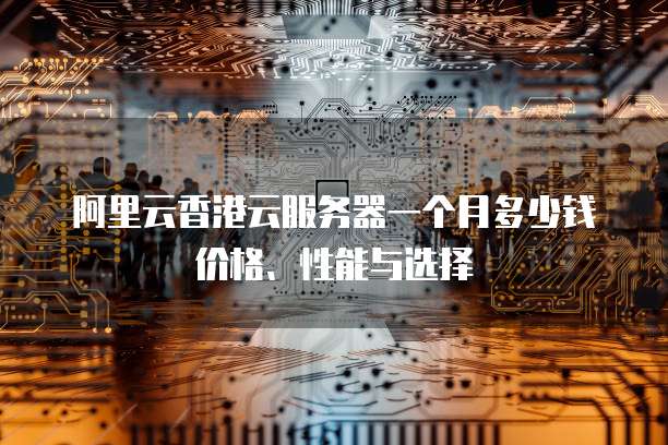 阿里云香港云服务器一个月多少钱价格、性能与选择