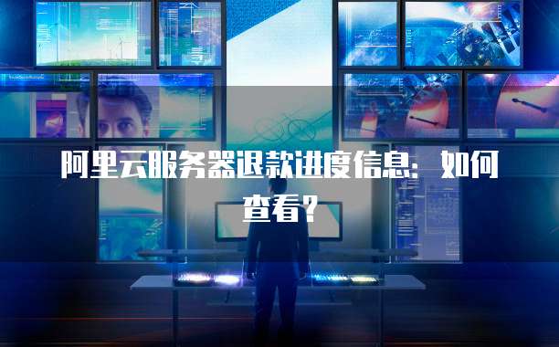 阿里云服务器退款进度信息:如何查看?