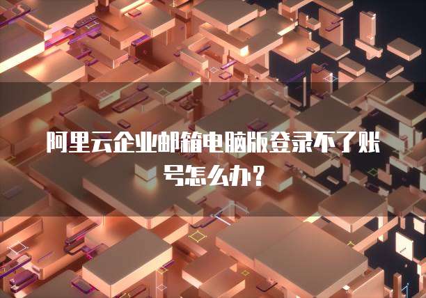 阿里云企业邮箱电脑版登录不了账号怎么办？