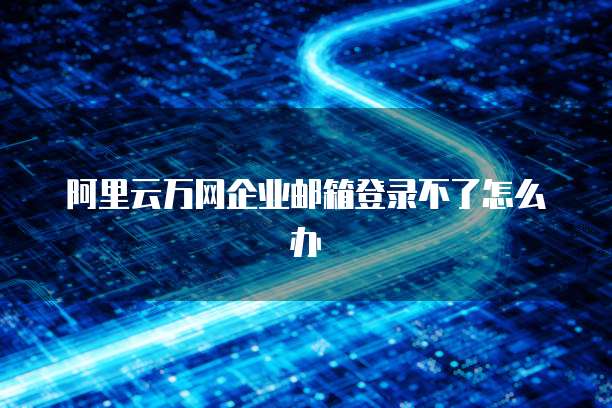 阿里云万网企业邮箱登录不了怎么办