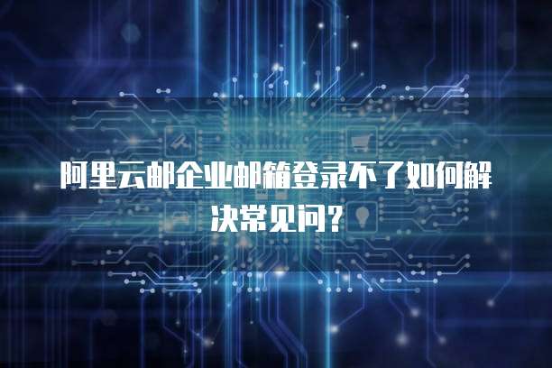 阿里云邮企业邮箱登录不了如何解决常见问?