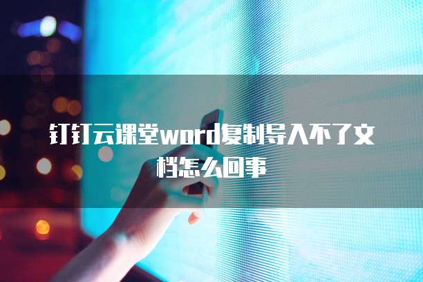 钉钉云课堂word复制导入不了文档怎么回事