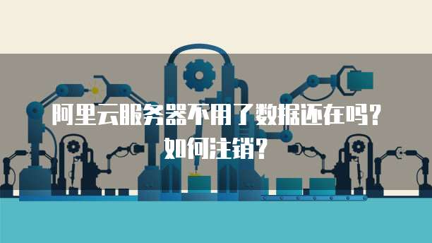 阿里云服务器不用了数据还在吗?如何注销?