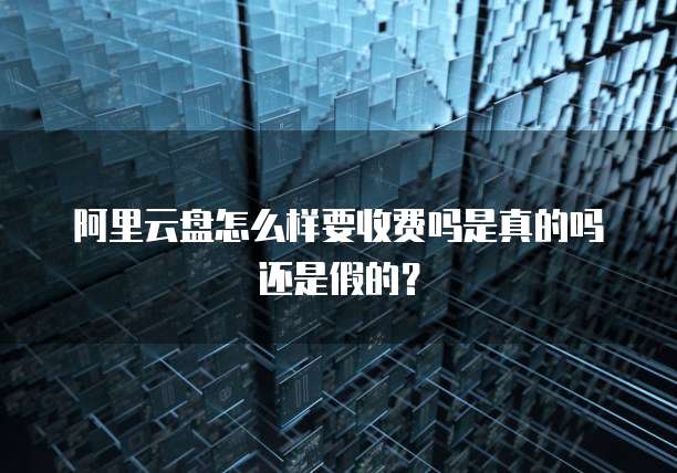 阿里云盘怎么样要收费吗是真的吗还是假的?