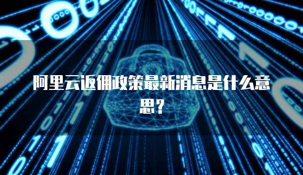 阿里云返佣政策最新消息是什么意思?