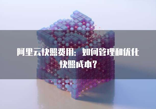 阿里云快照费用：如何管理和优化快照成本？