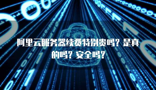 阿里云服务器续费特别贵吗?是真的吗?安全吗?