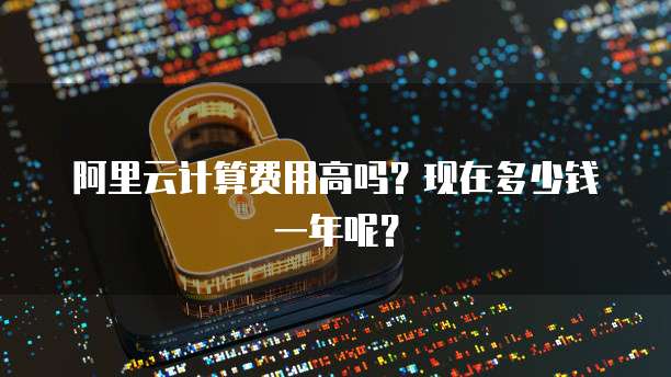 阿里云计算费用高吗?现在多少钱一年呢?