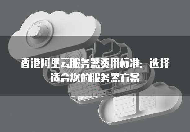 香港阿里云服务器费用标准:选择适合您的服务器方案