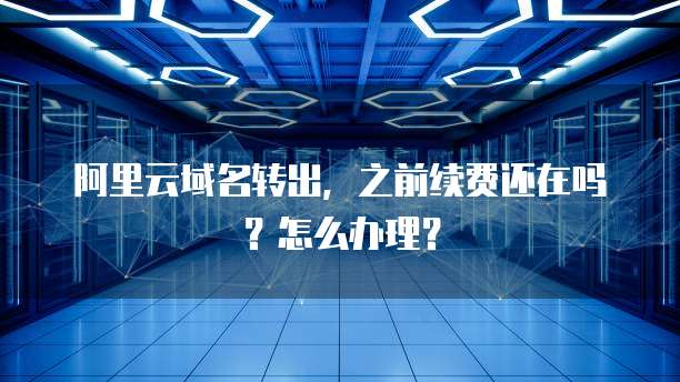 阿里云域名转出，之前续费还在吗？怎么办理？