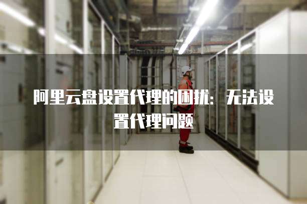 阿里云盘设置代理的困扰:无法设置代理问题
