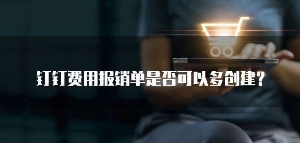 钉钉费用报销单是否可以多创建？