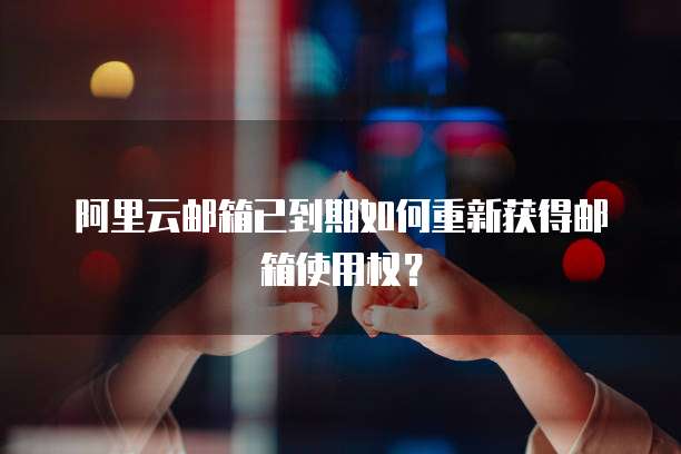 阿里云邮箱已到期如何重新获得邮箱使用权？