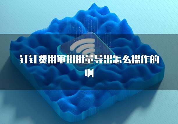 钉钉费用审批批量导出怎么操作的啊