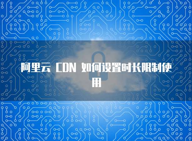 阿里云 CDN 如何设置时长限制使用