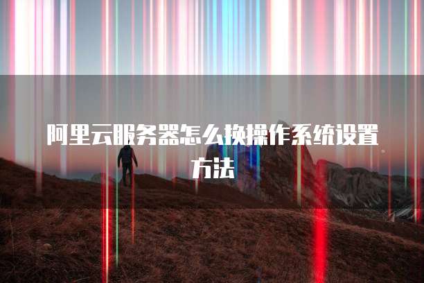 阿里云服务器怎么换操作系统设置方法