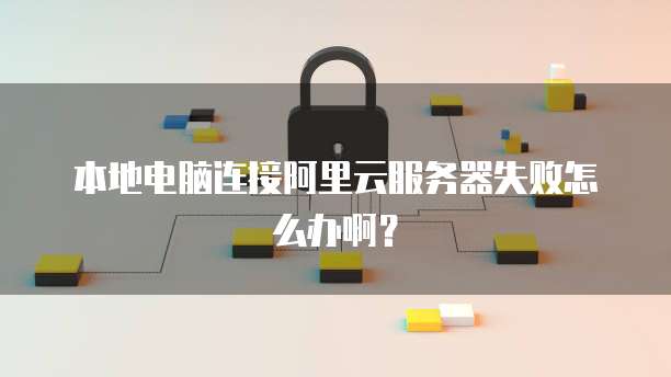 本地电脑连接阿里云服务器失败怎么办啊?