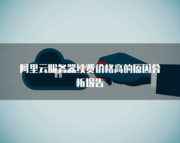 阿里云服务器续费价格高的原因分析报告