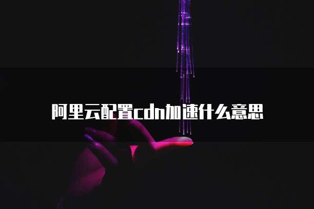 阿里云配置cdn加速什么意思