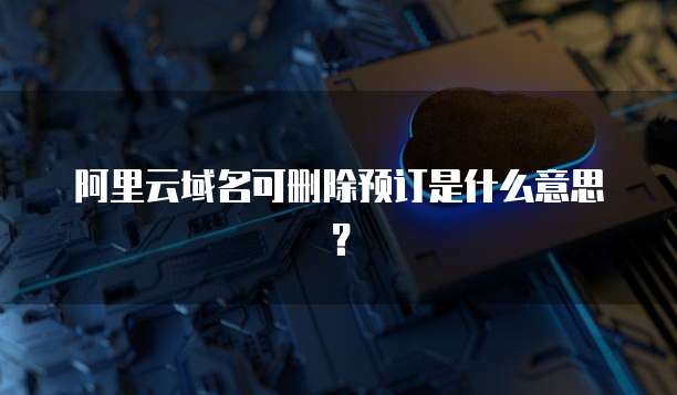 阿里云域名可删除预订是什么意思？