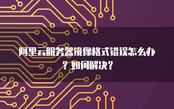 阿里云服务器镜像格式错误怎么办?如何解决?