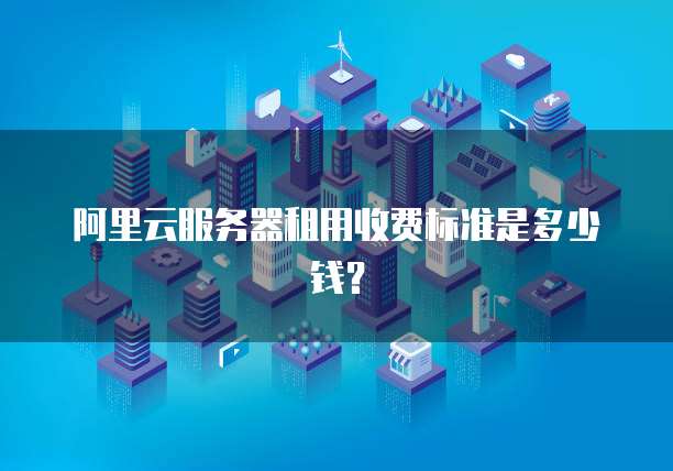 阿里云服务器租用收费标准是多少钱?